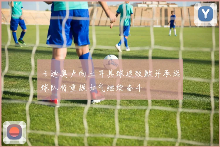 卡迪奥卢向土耳其球迷致歉并承诺球队将重振士气继续奋斗