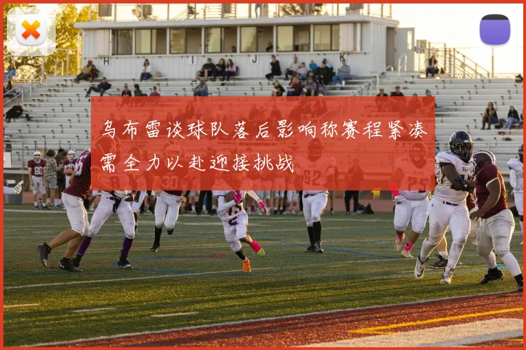 乌布雷谈球队落后影响称赛程紧凑需全力以赴迎接挑战