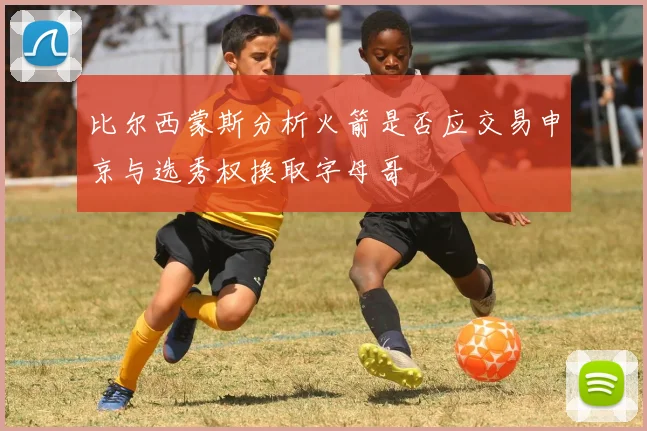 比尔西蒙斯分析火箭是否应交易申京与选秀权换取字母哥