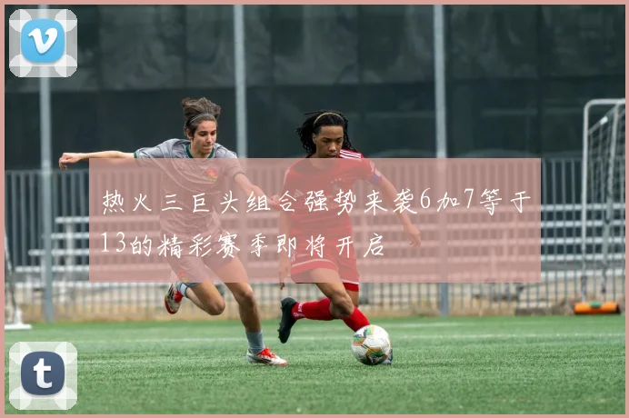 热火三巨头组合强势来袭6加7等于13的精彩赛季即将开启