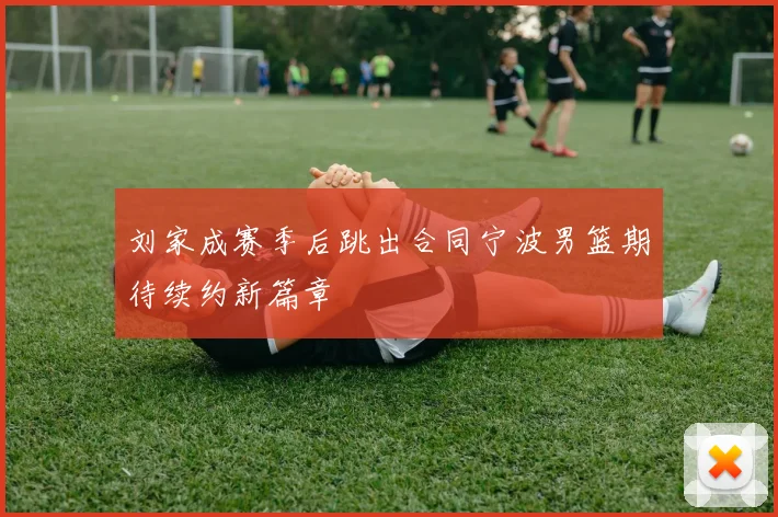 刘家成赛季后跳出合同宁波男篮期待续约新篇章