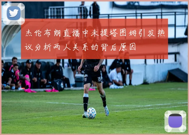 杰伦布朗直播中未提塔图姆引发热议分析两人关系的背后原因