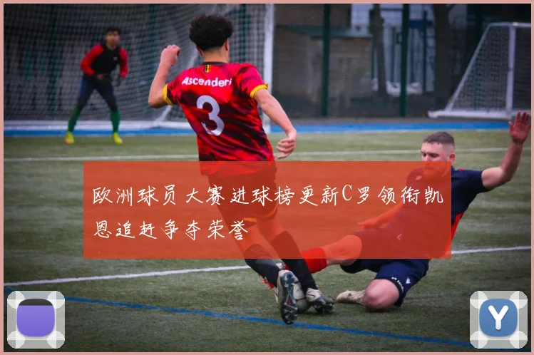 欧洲球员大赛进球榜更新C罗领衔凯恩追赶争夺荣誉