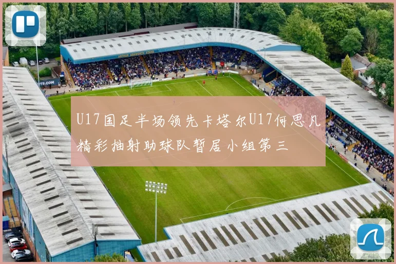 U17国足半场领先卡塔尔U17何思凡精彩抽射助球队暂居小组第三