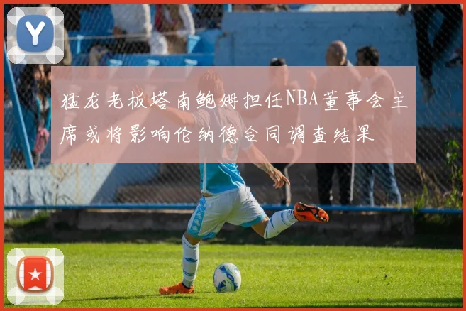 猛龙老板塔南鲍姆担任NBA董事会主席或将影响伦纳德合同调查结果
