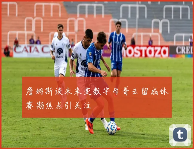 詹姆斯谈未来变数字母哥去留成休赛期焦点引关注