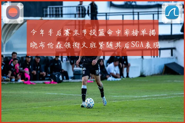 今年季后赛末节投篮命中率榜单揭晓布伦森领衔文班紧随其后SGA表现不俗