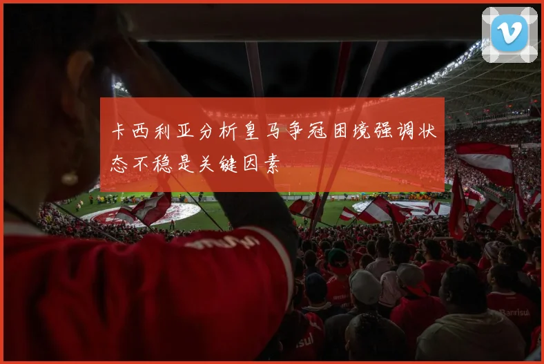 卡西利亚分析皇马争冠困境强调状态不稳是关键因素