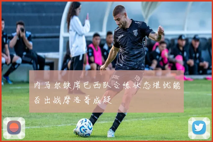 内马尔缺席巴西队合练状态堪忧能否出战摩洛哥成疑