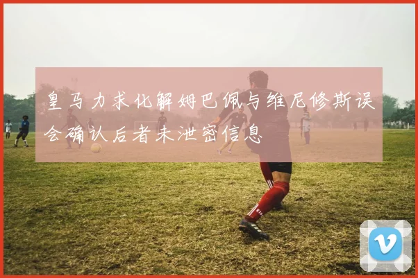 皇马力求化解姆巴佩与维尼修斯误会确认后者未泄密信息