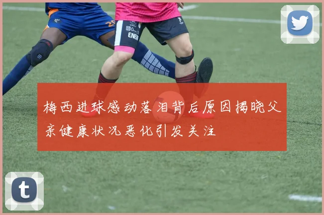 梅西进球感动落泪背后原因揭晓父亲健康状况恶化引发关注