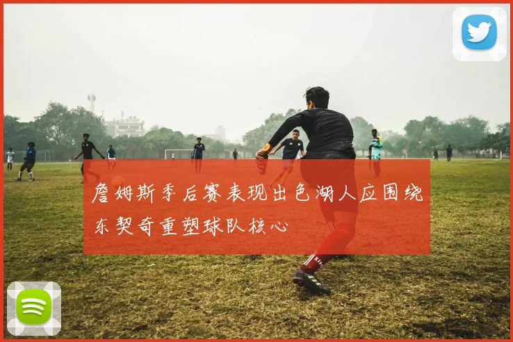 詹姆斯季后赛表现出色湖人应围绕东契奇重塑球队核心