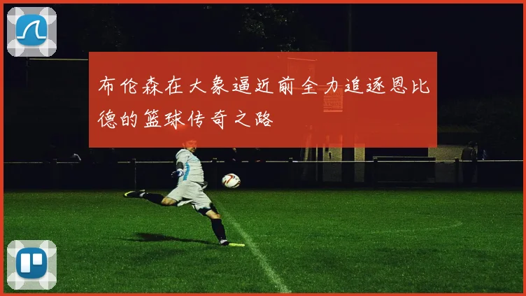 布伦森在大象逼近前全力追逐恩比德的篮球传奇之路