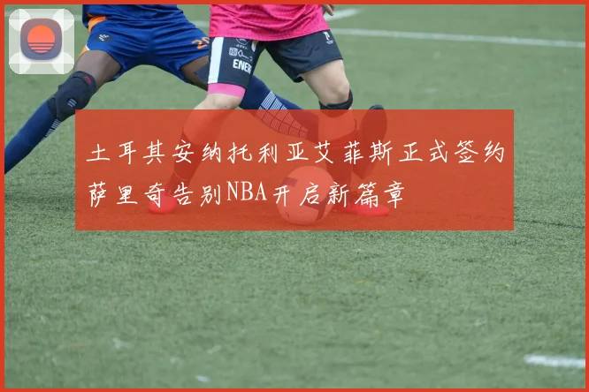 土耳其安纳托利亚艾菲斯正式签约萨里奇告别NBA开启新篇章