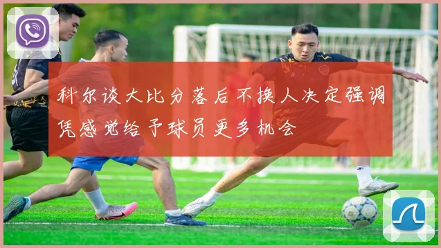 科尔谈大比分落后不换人决定强调凭感觉给予球员更多机会