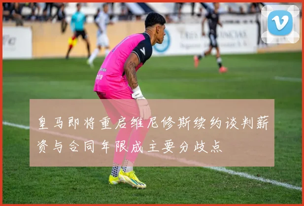 皇马即将重启维尼修斯续约谈判薪资与合同年限成主要分歧点