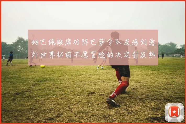 姆巴佩缺席对阵巴萨令队友感到意外世界杯前不愿冒险的决定引发热议